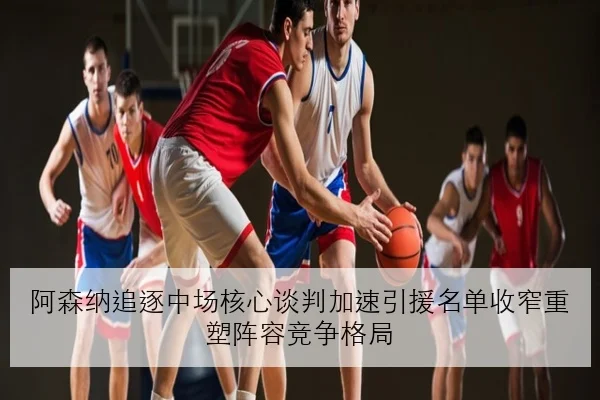 阿森纳追逐中场核心谈判加速引援名单收窄重塑阵容竞争格局