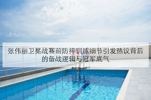 张伟丽卫冕战赛前防摔训练细节引发热议背后的备战逻辑与冠军底气
